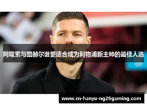 阿隆索与图赫尔谁更适合成为利物浦新主帅的最佳人选 阿隆索与图赫尔谁更适合成为利物浦新主帅的最佳人选
