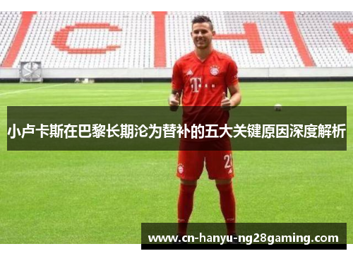 小卢卡斯在巴黎长期沦为替补的五大关键原因深度解析 小卢卡斯在巴黎长期沦为替补的五大关键原因深度解析