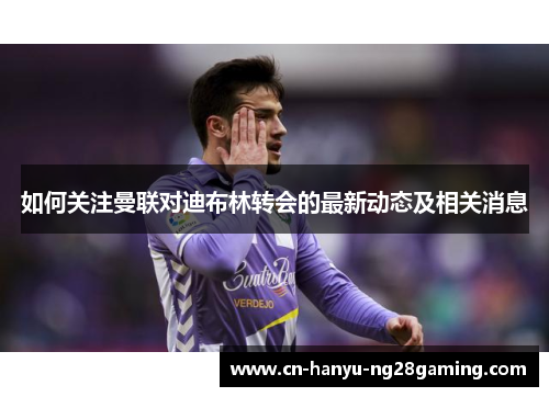 如何关注曼联对迪布林转会的最新动态及相关消息 如何关注曼联对迪布林转会的最新动态及相关消息