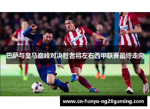 巴萨与皇马巅峰对决胜者将左右西甲联赛最终走向 巴萨与皇马巅峰对决胜者将左右西甲联赛最终走向