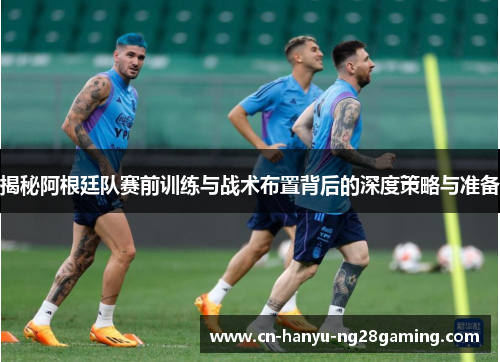 揭秘阿根廷队赛前训练与战术布置背后的深度策略与准备