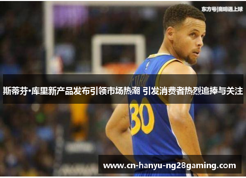 斯蒂芬·库里新产品发布引领市场热潮 引发消费者热烈追捧与关注