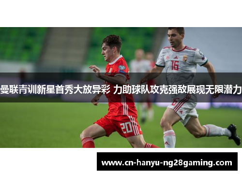 曼联青训新星首秀大放异彩 力助球队攻克强敌展现无限潜力