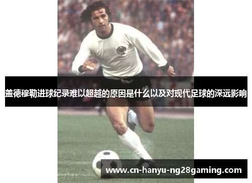 盖德穆勒进球纪录难以超越的原因是什么以及对现代足球的深远影响