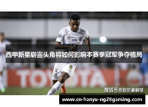 西甲新星崭露头角将如何影响本赛季冠军争夺格局