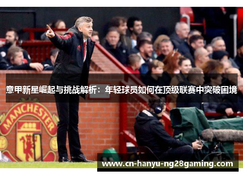 意甲新星崛起与挑战解析:年轻球员如何在顶级联赛中突破困境 意甲新星崛起与挑战解析:年轻球员如何在顶级联赛中突破困境