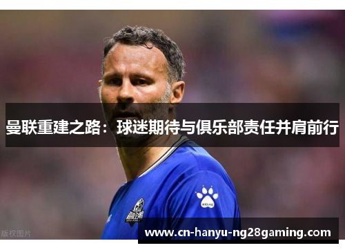 曼联重建之路：球迷期待与俱乐部责任并肩前行