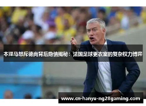 本泽马怒斥德尚背后隐情揭秘：法国足球更衣室的复杂权力博弈