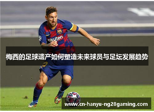 梅西的足球遗产如何塑造未来球员与足坛发展趋势