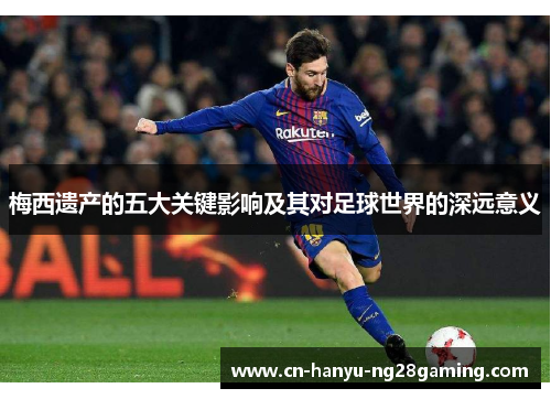 梅西遗产的五大关键影响及其对足球世界的深远意义