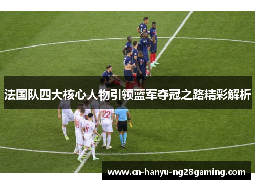 法国队四大核心人物引领蓝军夺冠之路精彩解析
