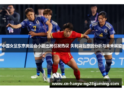 中国女足东京奥运会小组出局引发热议 失利背后原因分析与未来展望