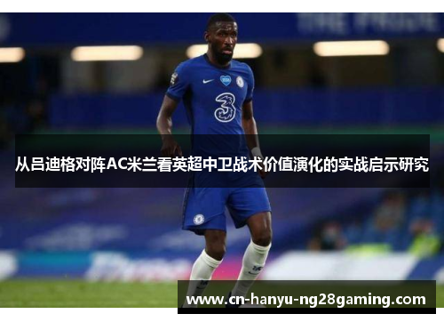 从吕迪格对阵AC米兰看英超中卫战术价值演化的实战启示研究