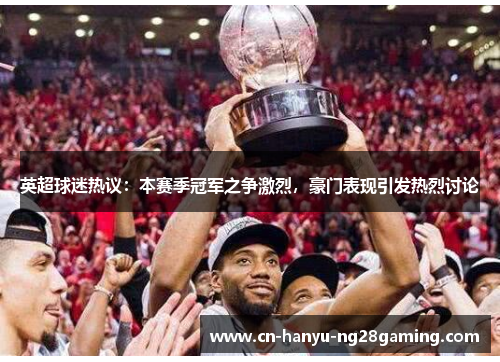 英超球迷热议：本赛季冠军之争激烈，豪门表现引发热烈讨论