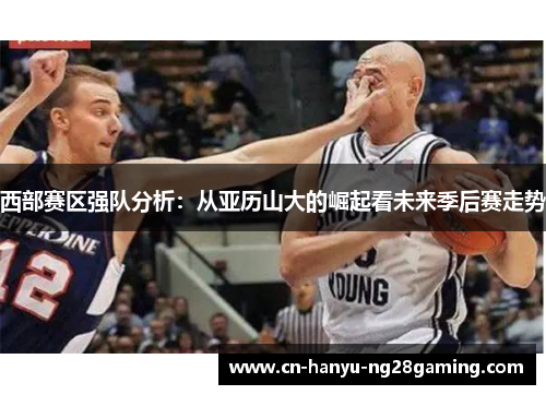 西部赛区强队分析:从亚历山大的崛起看未来季后赛走势 西部赛区强队分析:从亚历山大的崛起看未来季后赛走势