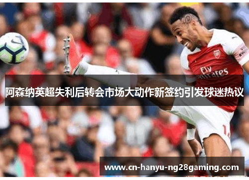 阿森纳英超失利后转会市场大动作新签约引发球迷热议 阿森纳英超失利后转会市场大动作新签约引发球迷热议