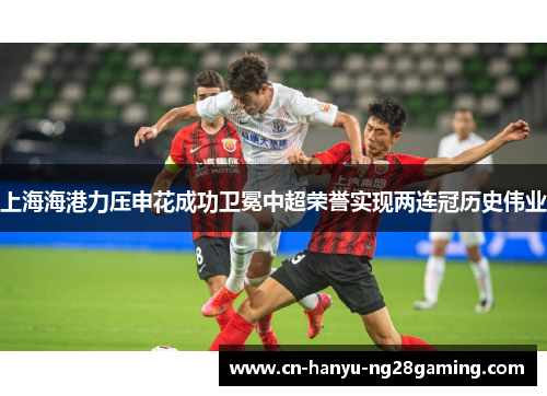 上海海港力压申花成功卫冕中超荣誉实现两连冠历史伟业 上海海港力压申花成功卫冕中超荣誉实现两连冠历史伟业