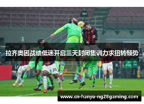 拉齐奥因战绩低迷开启三天封闭集训力求扭转颓势 拉齐奥因战绩低迷开启三天封闭集训力求扭转颓势